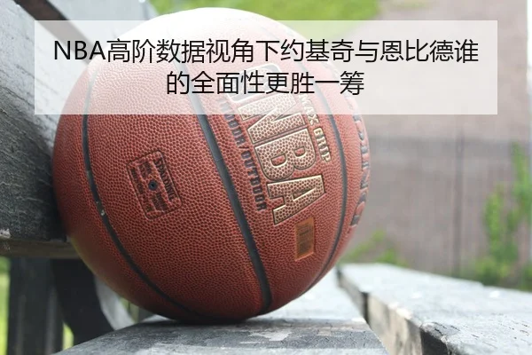 NBA高阶数据视角下约基奇与恩比德谁的全面性更胜一筹 - kaiyun