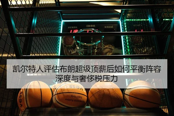 凯尔特人评估布朗超级顶薪后如何平衡阵容深度与奢侈税压力 - kaiyun