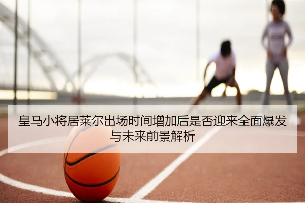 皇马小将居莱尔出场时间增加后是否迎来全面爆发与未来前景解析