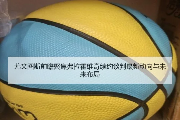 尤文图斯前瞻聚焦弗拉霍维奇续约谈判最新动向与未来布局