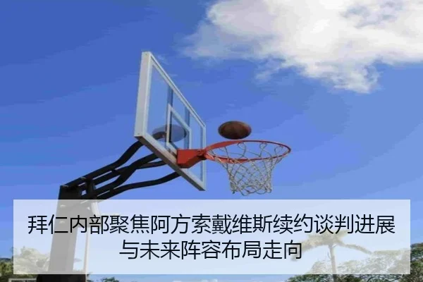 拜仁内部聚焦阿方索戴维斯续约谈判进展与未来阵容布局走向