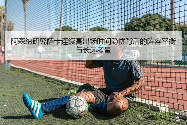阿森纳研究萨卡连续高出场时间隐忧背后的阵容平衡与长远考量 - kaiyun